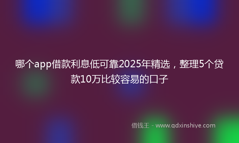 哪个app借款利息低可靠2025年精选，整理5个贷款10万比较容易的口子