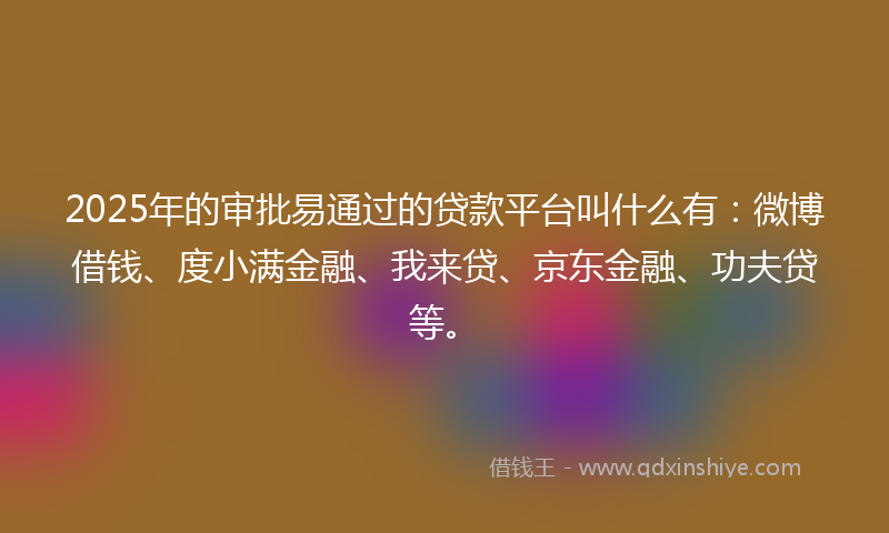 2025年的审批易通过的贷款平台叫什么有：微博借钱、度小满金融、我来贷、京东金融、功夫贷等。