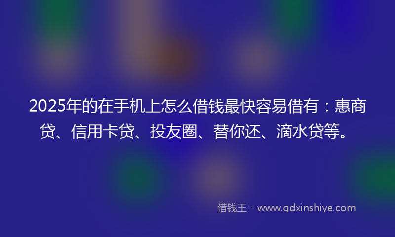 2025年的在手机上怎么借钱最快容易借有：惠商贷、信用卡贷、投友圈、替你还、滴水贷等。