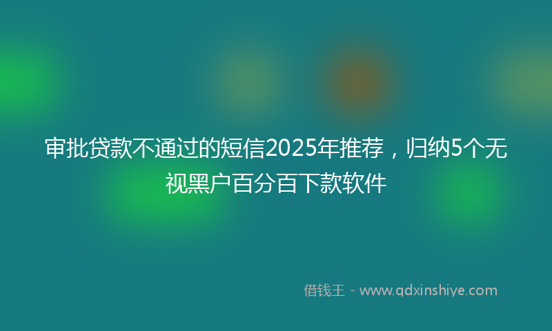 审批贷款不通过的短信2025年推荐，归纳5个无视黑户百分百下款软件