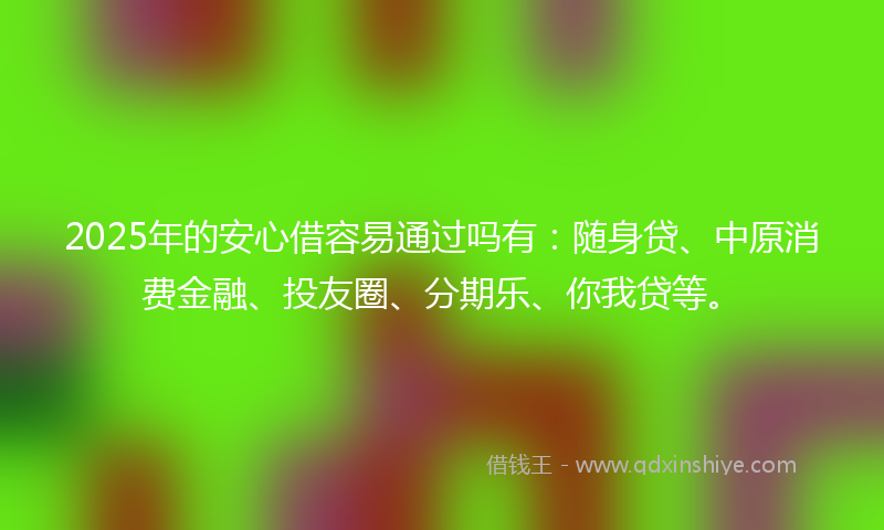 2025年的安心借容易通过吗有：随身贷、中原消费金融、投友圈、分期乐、你我贷等。