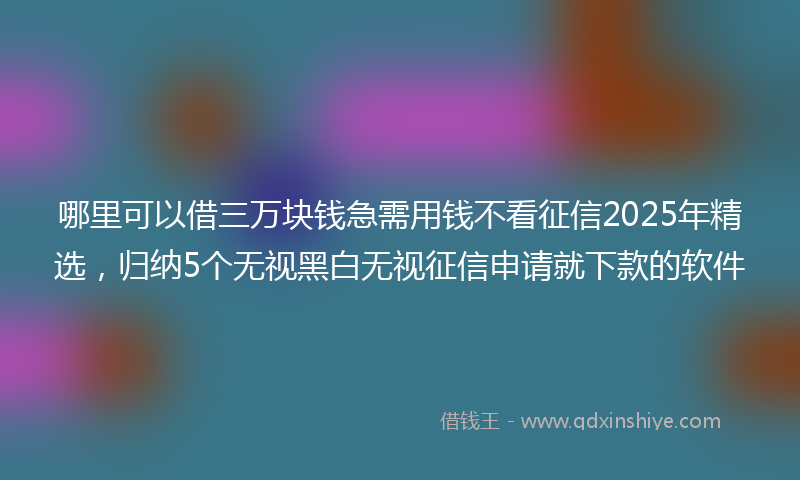 哪里可以借三万块钱急需用钱不看征信2025年精选，归纳5个无视黑白无视征信申请就下款的软件