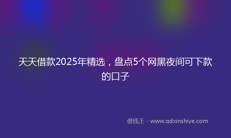 天天借款2025年精选，盘点5个网黑夜间可下款的口子