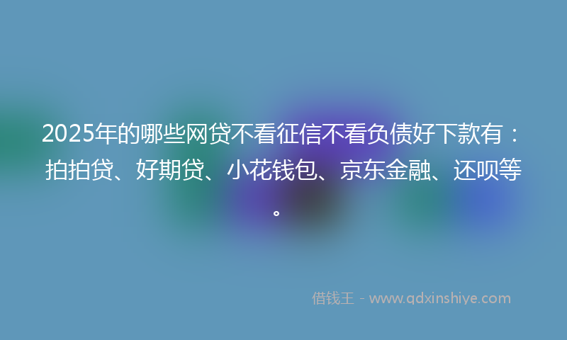2025年的哪些网贷不看征信不看负债好下款有：拍拍贷、好期贷、小花钱包、京东金融、还呗等。