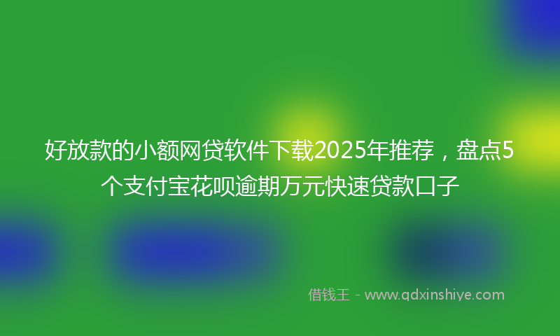 好放款的小额网贷软件下载2025年推荐，盘点5个支付宝花呗逾期万元快速贷款口子