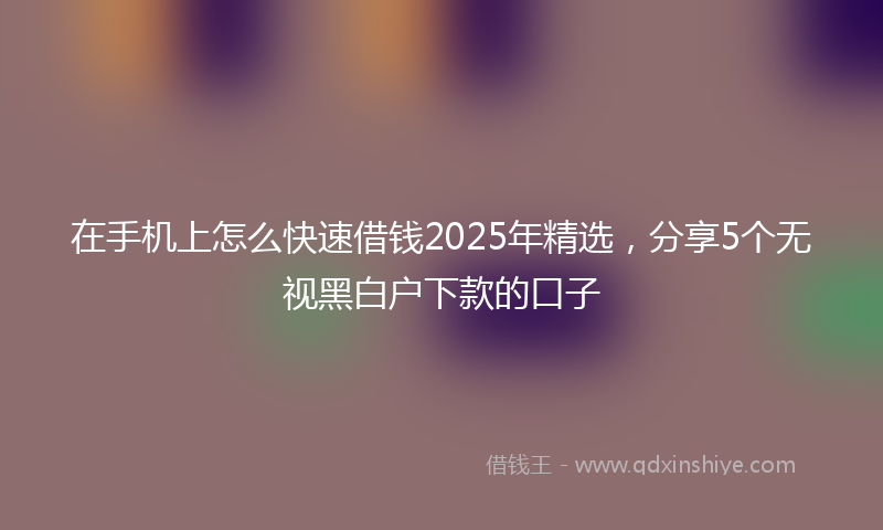 在手机上怎么快速借钱2025年精选，分享5个无视黑白户下款的口子