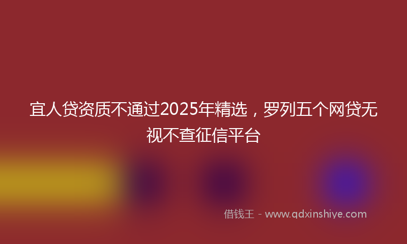 宜人贷资质不通过2025年精选，罗列五个网贷无视不查征信平台