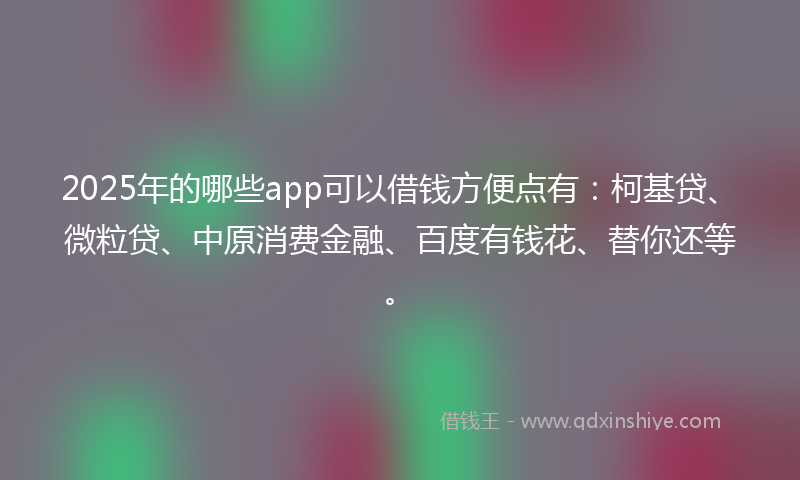 2025年的哪些app可以借钱方便点有：柯基贷、微粒贷、中原消费金融、百度有钱花、替你还等。