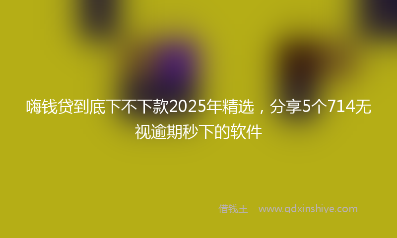 嗨钱贷到底下不下款2025年精选，分享5个714无视逾期秒下的软件