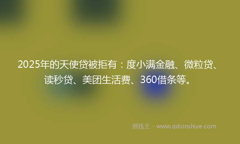 2025年的天使贷被拒有：度小满金融、微粒贷、读秒贷、美团生活费、360借条等。