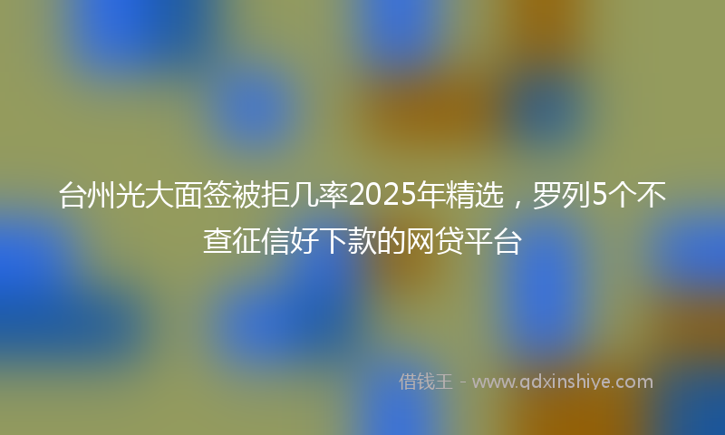 台州光大面签被拒几率2025年精选，罗列5个不查征信好下款的网贷平台