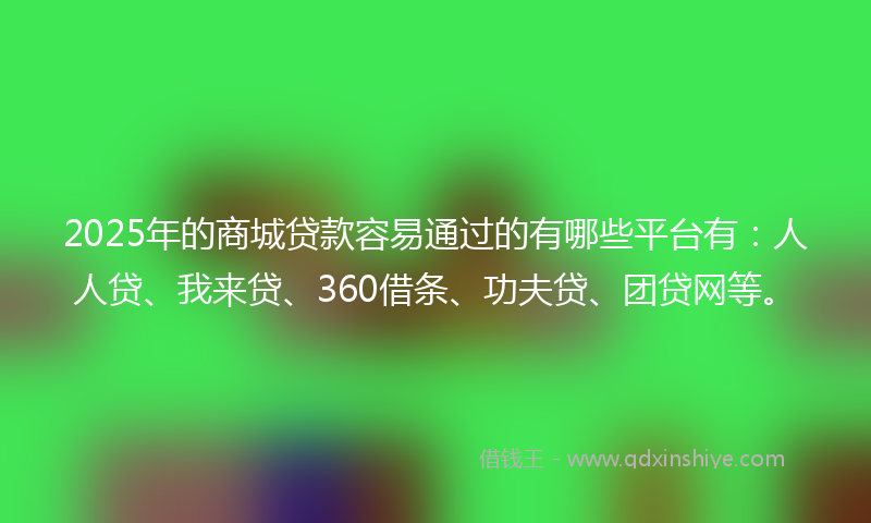 2025年的商城贷款容易通过的有哪些平台有：人人贷、我来贷、360借条、功夫贷、团贷网等。