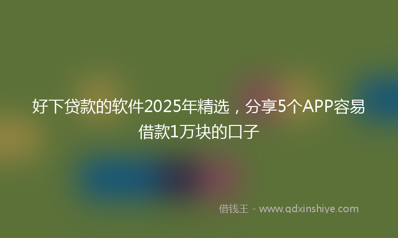 好下贷款的软件2025年精选，分享5个APP容易借款1万块的口子