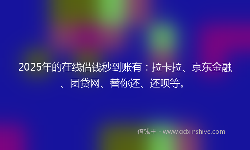 2025年的在线借钱秒到账有：拉卡拉、京东金融、团贷网、替你还、还呗等。