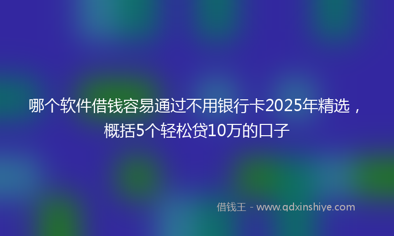 哪个软件借钱容易通过不用银行卡2025年精选，概括5个轻松贷10万的口子