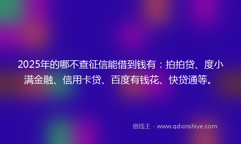 2025年的哪不查征信能借到钱有：拍拍贷、度小满金融、信用卡贷、百度有钱花、快贷通等。