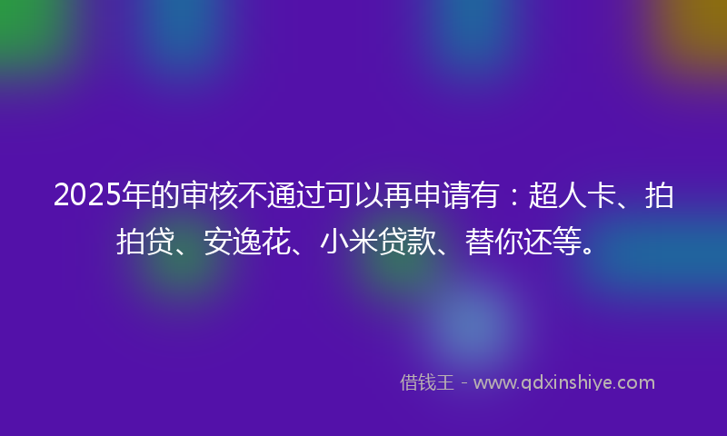 2025年的审核不通过可以再申请有：超人卡、拍拍贷、安逸花、小米贷款、替你还等。