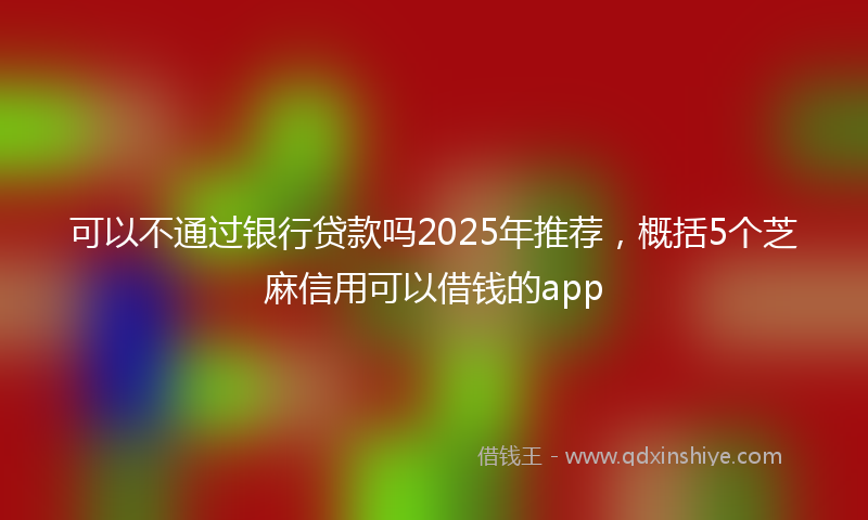 可以不通过银行贷款吗2025年推荐，概括5个芝麻信用可以借钱的app