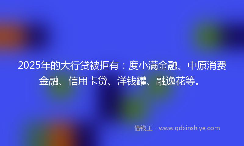 2025年的大行贷被拒有：度小满金融、中原消费金融、信用卡贷、洋钱罐、融逸花等。