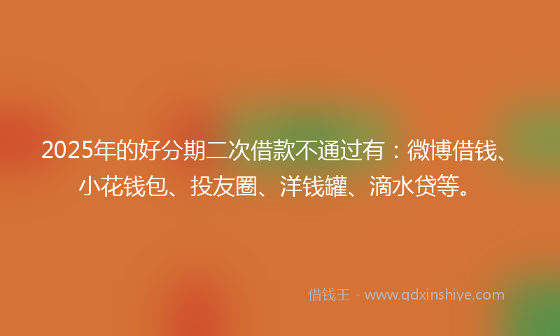 2025年的好分期二次借款不通过有：微博借钱、小花钱包、投友圈、洋钱罐、滴水贷等。