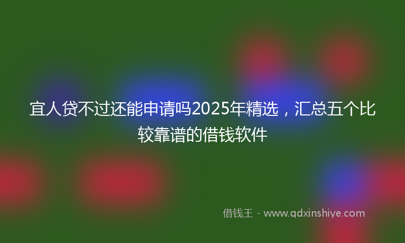 宜人贷不过还能申请吗2025年精选，汇总五个比较靠谱的借钱软件