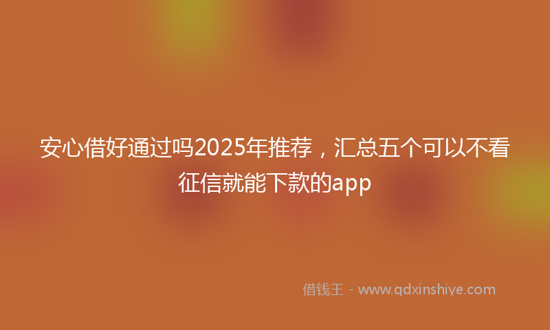 安心借好通过吗2025年推荐，汇总五个可以不看征信就能下款的app