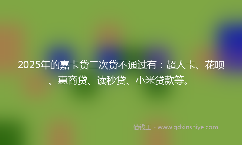 2025年的嘉卡贷二次贷不通过有：超人卡、花呗、惠商贷、读秒贷、小米贷款等。