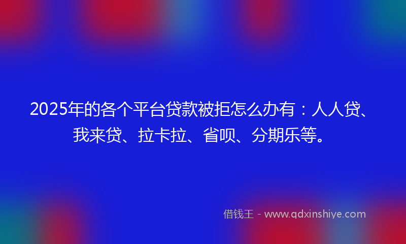 2025年的各个平台贷款被拒怎么办有：人人贷、我来贷、拉卡拉、省呗、分期乐等。