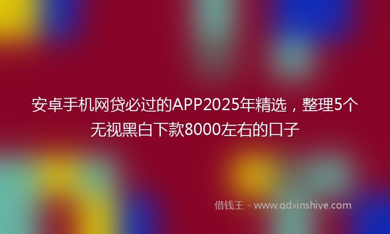安卓手机网贷必过的APP2025年精选，整理5个无视黑白下款8000左右的口子