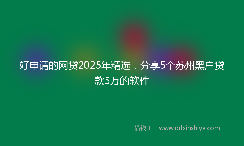 好申请的网贷2025年精选，分享5个苏州黑户贷款5万的软件