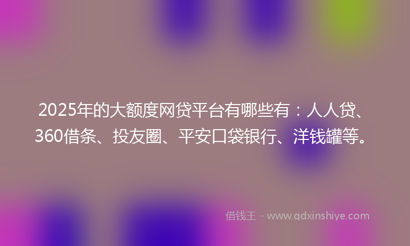 2025年的大额度网贷平台有哪些有：人人贷、360借条、投友圈、平安口袋银行、洋钱罐等。