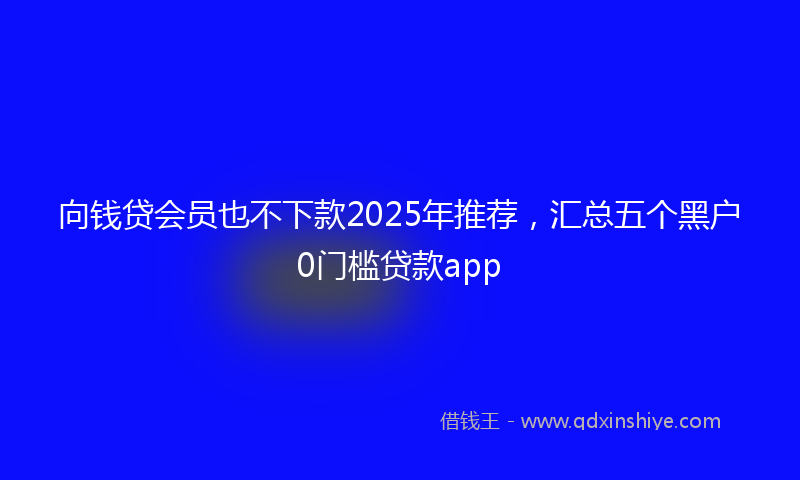 向钱贷会员也不下款2025年推荐，汇总五个黑户0门槛贷款app