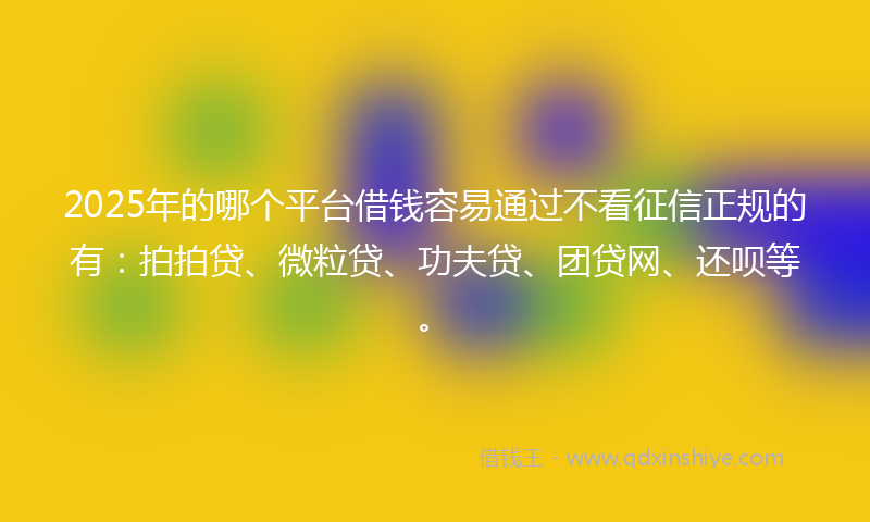 2025年的哪个平台借钱容易通过不看征信正规的有：拍拍贷、微粒贷、功夫贷、团贷网、还呗等。
