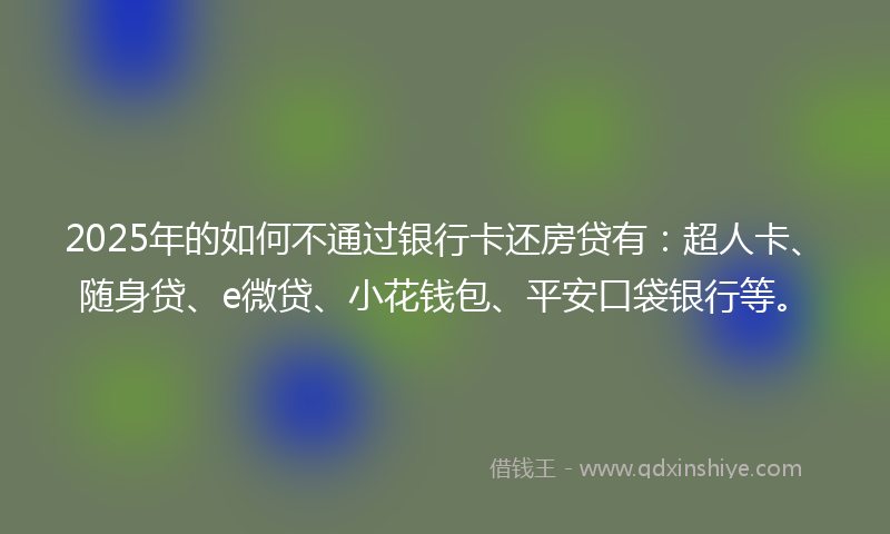 2025年的如何不通过银行卡还房贷有：超人卡、随身贷、e微贷、小花钱包、平安口袋银行等。