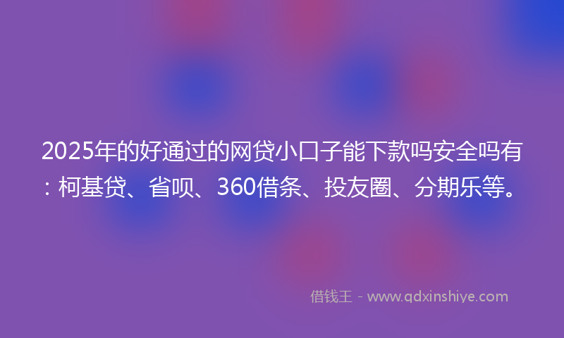 2025年的好通过的网贷小口子能下款吗安全吗有：柯基贷、省呗、360借条、投友圈、分期乐等。