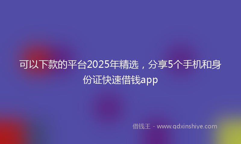 可以下款的平台2025年精选，分享5个手机和身份证快速借钱app