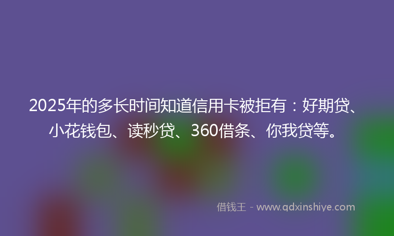 2025年的多长时间知道信用卡被拒有：好期贷、小花钱包、读秒贷、360借条、你我贷等。
