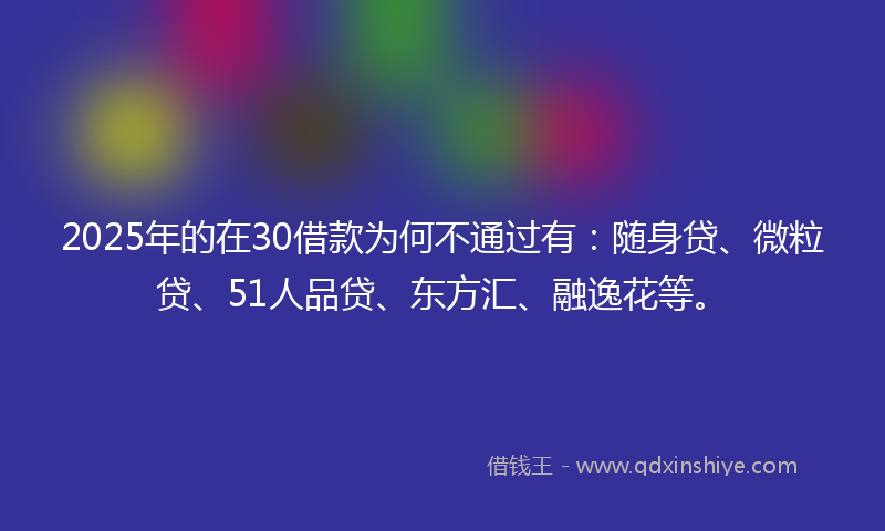 2025年的在30借款为何不通过有：随身贷、微粒贷、51人品贷、东方汇、融逸花等。