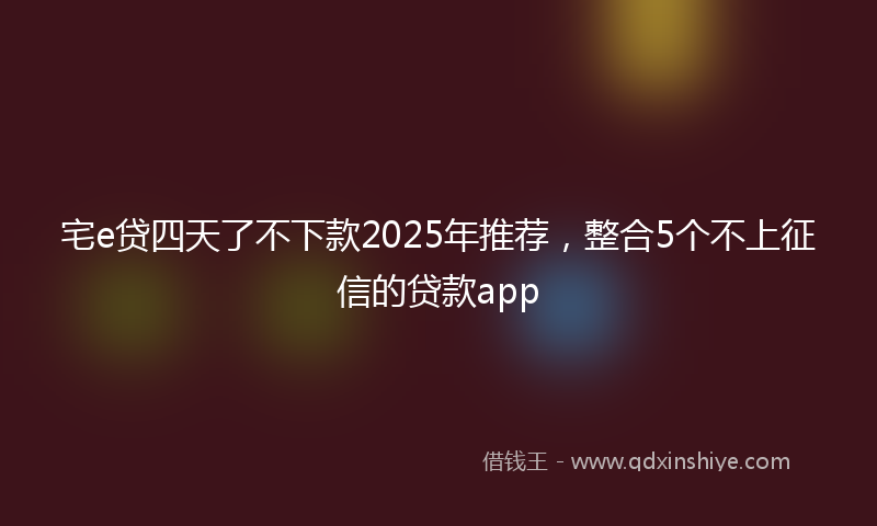 宅e贷四天了不下款2025年推荐，整合5个不上征信的贷款app