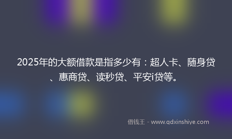 2025年的大额借款是指多少有：超人卡、随身贷、惠商贷、读秒贷、平安i贷等。