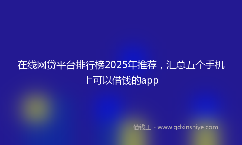 在线网贷平台排行榜2025年推荐，汇总五个手机上可以借钱的app