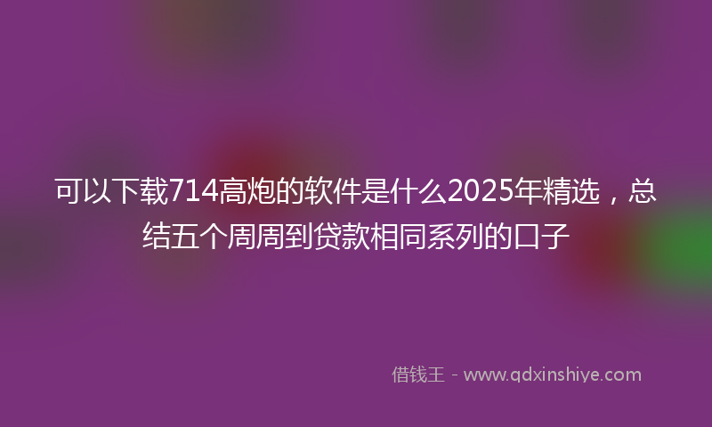 可以下载714高炮的软件是什么2025年精选，总结五个周周到贷款相同系列的口子