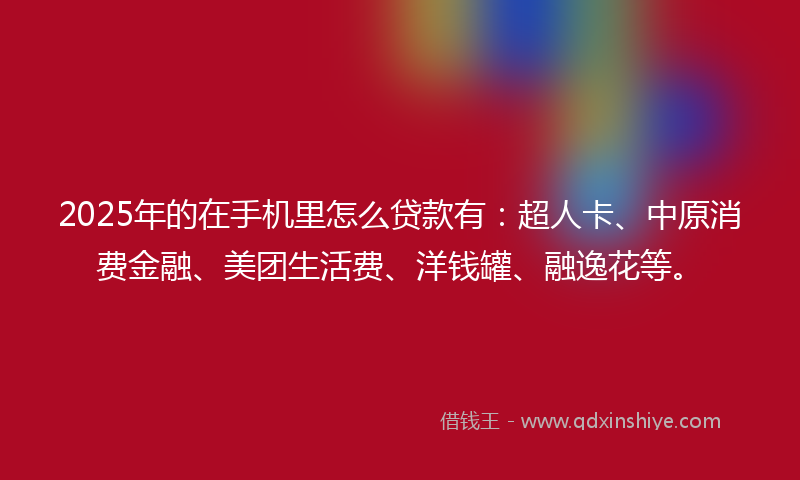 2025年的在手机里怎么贷款有：超人卡、中原消费金融、美团生活费、洋钱罐、融逸花等。