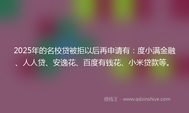 2025年的名校贷被拒以后再申请有：度小满金融、人人贷、安逸花、百度有钱花、小米贷款等。