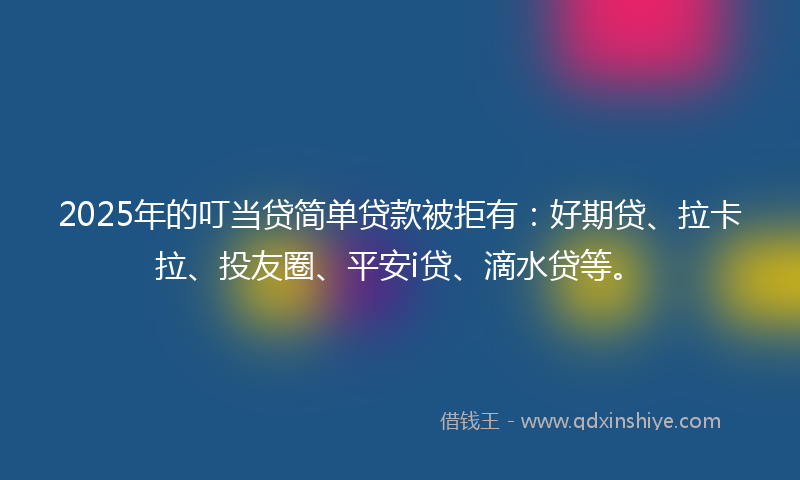 2025年的叮当贷简单贷款被拒有：好期贷、拉卡拉、投友圈、平安i贷、滴水贷等。