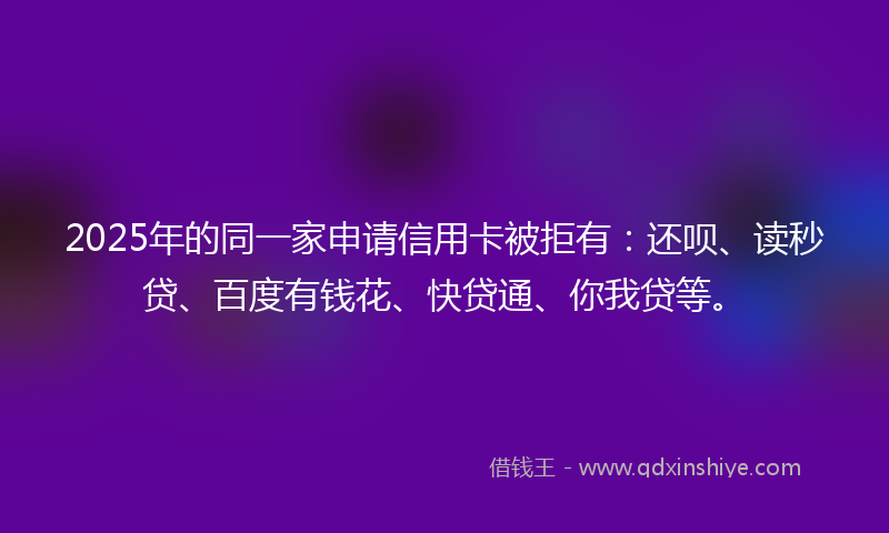 2025年的同一家申请信用卡被拒有：还呗、读秒贷、百度有钱花、快贷通、你我贷等。