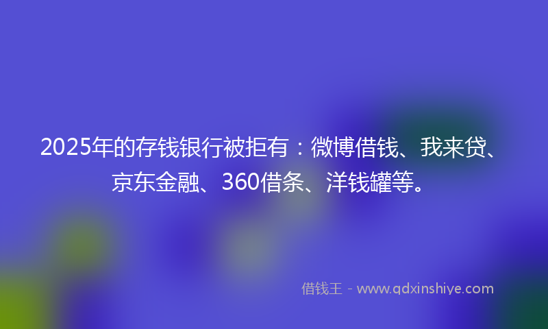 2025年的存钱银行被拒有：微博借钱、我来贷、京东金融、360借条、洋钱罐等。