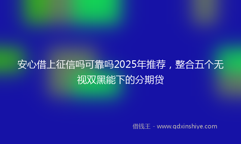 安心借上征信吗可靠吗2025年推荐，整合五个无视双黑能下的分期贷