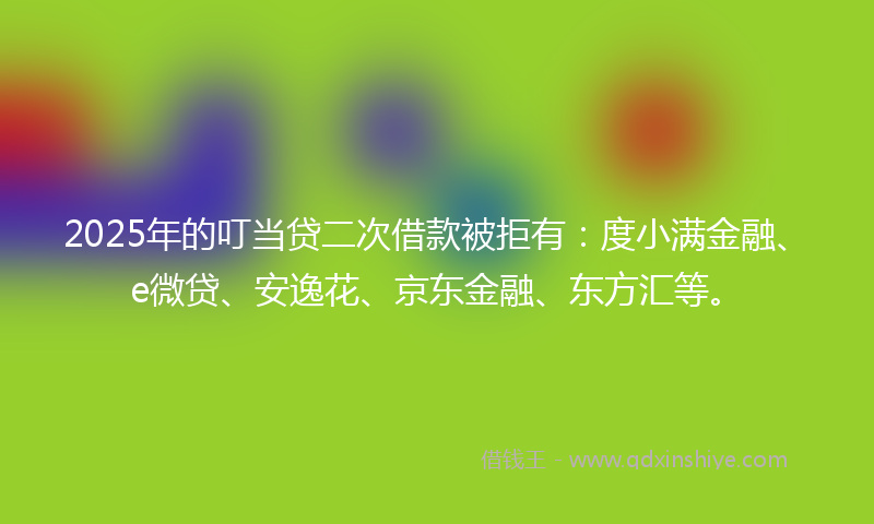 2025年的叮当贷二次借款被拒有：度小满金融、e微贷、安逸花、京东金融、东方汇等。