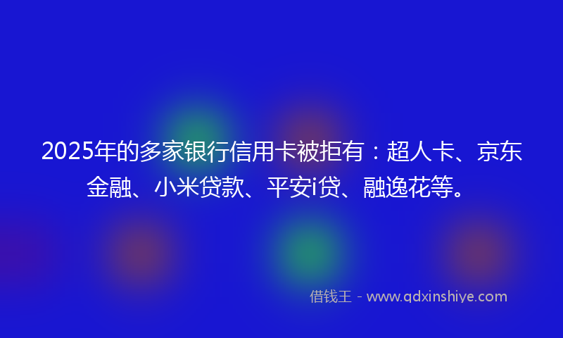 2025年的多家银行信用卡被拒有：超人卡、京东金融、小米贷款、平安i贷、融逸花等。